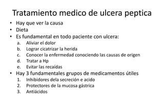Tratamiento medico de ulcera peptica
• Hay que ver la causa
• Dieta
• Es fundamental en todo paciente con ulcera:
a. Aliviar el dolor
b. Lograr cicatrizar la herida
c. Conocer la enfermedad conociendo las causas de origen
d. Tratar a Hp
e. Evitar las recaídas
• Hay 3 fundamentales grupos de medicamentos útiles
1. Inhibidores dela secreción e acido
2. Protectores de la mucosa gástrica
3. Antiácidos
 