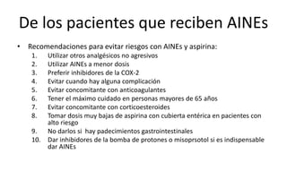 De los pacientes que reciben AINEs
• Recomendaciones para evitar riesgos con AINEs y aspirina:
1. Utilizar otros analgésicos no agresivos
2. Utilizar AINEs a menor dosis
3. Preferir inhibidores de la COX-2
4. Evitar cuando hay alguna complicación
5. Evitar concomitante con anticoagulantes
6. Tener el máximo cuidado en personas mayores de 65 años
7. Evitar concomitante con corticoesteroides
8. Tomar dosis muy bajas de aspirina con cubierta entérica en pacientes con
alto riesgo
9. No darlos si hay padecimientos gastrointestinales
10. Dar inhibidores de la bomba de protones o misoprsotol si es indispensable
dar AINEs
 