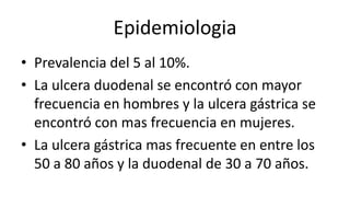 Epidemiologia
• Prevalencia del 5 al 10%.
• La ulcera duodenal se encontró con mayor
frecuencia en hombres y la ulcera gástrica se
encontró con mas frecuencia en mujeres.
• La ulcera gástrica mas frecuente en entre los
50 a 80 años y la duodenal de 30 a 70 años.
 