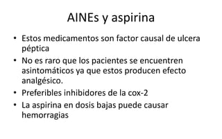 AINEs y aspirina
• Estos medicamentos son factor causal de ulcera
péptica
• No es raro que los pacientes se encuentren
asintomáticos ya que estos producen efecto
analgésico.
• Preferibles inhibidores de la cox-2
• La aspirina en dosis bajas puede causar
hemorragias
 