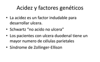 Acidez y factores genéticos
• La acidez es un factor indudable para
desarrollar ulcera.
• Schwartz “no acido no ulcera”
• Los pacientes con ulcera duodenal tiene un
mayor numero de células parietales
• Síndrome de Zollinger-Ellison
 