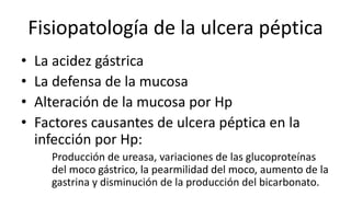 Fisiopatología de la ulcera péptica
• La acidez gástrica
• La defensa de la mucosa
• Alteración de la mucosa por Hp
• Factores causantes de ulcera péptica en la
infección por Hp:
Producción de ureasa, variaciones de las glucoproteínas
del moco gástrico, la pearmilidad del moco, aumento de la
gastrina y disminución de la producción del bicarbonato.
 