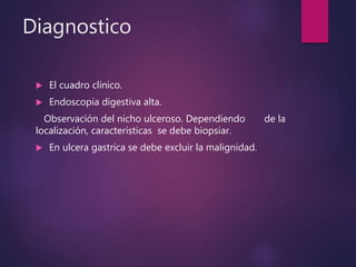 Diagnostico
 El cuadro clínico.
 Endoscopia digestiva alta.
Observación del nicho ulceroso. Dependiendo de la
localización, caracteristicas se debe biopsiar.
 En ulcera gastrica se debe excluir la malignidad.
 