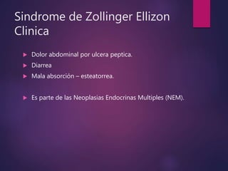 Sindrome de Zollinger Ellizon
Clinica
 Dolor abdominal por ulcera peptica.
 Diarrea
 Mala absorción – esteatorrea.
 Es parte de las Neoplasias Endocrinas Multiples (NEM).
 