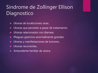 Sindrome de Zollinger Ellison
Diagnostico
 Ulceras de localizciones raras.
 Ulceras que persisten a pesar de tratamiento.
 Ulceras relacionados con diarreas.
 Pliegues gastricos anormalmente grandes.
 Ulceras y manifestaciones de tumores.
 Ulceras recurrentes.
 Antecedente familiar de ulcera.
 