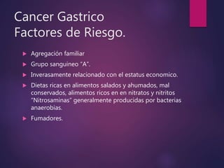 Cancer Gastrico
Factores de Riesgo.
 Agregación familiar
 Grupo sanguineo “A”.
 Inverasamente relacionado con el estatus economico.
 Dietas ricas en alimentos salados y ahumados, mal
conservados, alimentos ricos en en nitratos y nitritos
“Nitrosaminas” generalmente producidas por bacterias
anaerobias.
 Fumadores.
 