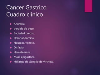 Cancer Gastrico
Cuadro clínico
 Anorexia
 perdida de peso
 Saciedad precoz
 Dolor abdominal.
 Nauseas, vomito.
 Disfagia.
 Hematemesis.
 Masa epigastrica.
 Hallasgo de Ganglio de Virchow.
 