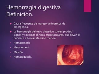 Hemorragia digestiva
Definición.
 Causa frecuente de ingreso de ingresos de
emergencia.
 La hemorragia del tubo digestivo suelen producir
signos y sintomas clínicos espectaculares, que llevan al
paciente a buscar atención médica.
 Hematemesis
 Melanomesis
 Melena
 Hematoquesia.
 