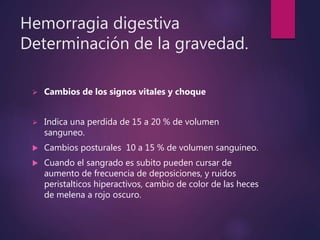 Hemorragia digestiva
Determinación de la gravedad.
 Cambios de los signos vitales y choque
 Indica una perdida de 15 a 20 % de volumen
sanguneo.
 Cambios posturales 10 a 15 % de volumen sanguineo.
 Cuando el sangrado es subito pueden cursar de
aumento de frecuencia de deposiciones, y ruidos
peristalticos hiperactivos, cambio de color de las heces
de melena a rojo oscuro.
 