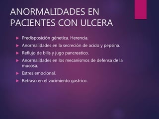 ANORMALIDADES EN
PACIENTES CON ULCERA
 Predisposición génetica. Herencia.
 Anormalidades en la secreción de acido y pepsina.
 Reflujo de bilis y jugo pancreatico.
 Anormalidades en los mecanismos de defensa de la
mucosa.
 Estres emocional.
 Retraso en el vacimiento gastrico.
 