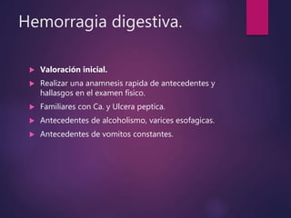 Hemorragia digestiva.
 Valoración inicial.
 Realizar una anamnesis rapida de antecedentes y
hallasgos en el examen físico.
 Familiares con Ca. y Ulcera peptica.
 Antecedentes de alcoholismo, varices esofagicas.
 Antecedentes de vomitos constantes.
 