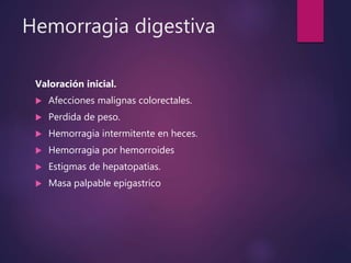 Hemorragia digestiva
Valoración inicial.
 Afecciones malignas colorectales.
 Perdida de peso.
 Hemorragia intermitente en heces.
 Hemorragia por hemorroides
 Estigmas de hepatopatias.
 Masa palpable epigastrico
 