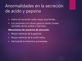 Anormalidades en la secreción
de acido y pepsina
 Indice de secreción acida mayor que limites.
 Los pacientes con ulcera gastrica tienen niveles
normales de los acidos o menores.
Mecanismos de aumento de secreción.
 Mayor estimulo de la gastrina.
 Mayor estimulo de la acetil colina
 Estimulode la histamina aumentada.
 