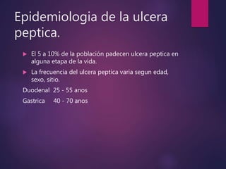 Epidemiologia de la ulcera
peptica.
 El 5 a 10% de la población padecen ulcera peptica en
alguna etapa de la vida.
 La frecuencia del ulcera peptica varia segun edad,
sexo, sitio.
Duodenal 25 - 55 anos
Gastrica 40 - 70 anos
 