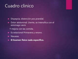 Cuadro clinico
 Dispepsia, distención pos prandial.
 Dolor abdominal. Urente, se intensifica con el
estomago vacio
Y mejora con las comida.
 Es estacional Primavera y verano.
 Nauseas.
 El Examen fisico nada especifico.
 