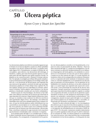 CAPITULO
50 Ulcera péptica
Byron Cryer y Stuart Ion Spechier
ÍNDICE DEL CAPÍTULO
Fisiopatología de la ulceración péptica
Mecanismos de defensa
Anomalías de la secreción de ácido gástrico,
la homeostasia ácida y la motilidad gastroduodenal
Helicobacter pylorí
Antinflamatorios no esteroldeos
Otros fármacos ulcerógenos
Epidemiología
Tendencias en la frecuencia de las úlceras pépticas
Alcohol
Dieta
Trastornos asociados a la úlcera péptica
1091
1094
1095
1099
1100
1100
1100
Estrés psicológico
Genética
Características clínicas de la úlcera péptica
no com plicada
Pruebas diagnósticas
Radiografía y endoscopia
Com plicaciones de las úlceras pépticas
Hemorragias
Perforación
Penetración
_ Obstrucción
Úlceras de Cameron (erosiones gástricas lineales
en las hernias hiatales)
1103
1103
1103
1104
1104
Las ulceraciones pépticas son defectos excavados (agujeros) que
se forman en la mucosa digestiva cuando las células epiteliales
sucumben a los efectos cáusticos del ácido y la pepsina lumi-
nales (figura 50-1). Normalmente, se emplea el término de «úl­
cera péptica» para referirse a las ulceraciones del estómago, el
duodeno, o ambos, pero estas úlceras pueden aparecer en cual­
quier paite del tubo digestivo que quede expuesta al ácido y la
pepsina en las concentraciones y durante el tiempo adecua­
dos. Por ejemplo, la esofagitis por reflujo (ER) puede complicar­
se por la formación de úlceras pépticas en el esófago (véase capí­
tulo 42), o un diverticulo de Meckel puede estar tapizado por
una mucosa de tipo gástrico secretora de ácido que provoque
ulceraciones pépticas en el íleon distal (véase capítulo 93). En
este capítulo, siempre que no se especifique lo contrario, utiliza­
remos el término «úlcera péptica» para referirnos a las úlceras
gástricas y duodenales causadas por una lesión acidopéptica.
Desde el punto de vista histológico, las úlceras se han defi­
nido com o defectos necróticos de la mucosa que atraviesan la
capa muscular de la mucosa y llegan hasta la submucosa, mien­
tras que se considera com o erosiones los defectos necróticos
más superficiales (figura 50-2)‘. Sin embargo, esta definición
histológica tiene muy poca utilidad práctica para cualquier clí­
nico, ya que las úlceras pépticas suelen identificarse por sus
características macroscópicas en la endoscopia o las radiogra­
fías. En la práctica, los clínicos raras veces conñrman histoló­
gicamente que las lesiones que ellos denominan «úlceras pép­
ticas» atraviesan realmente la capa muscular de la mucosa o
que las lesiones consideradas como «erosiones» la respetan.
En la primera parte del siglo XX se consideró que el estrés y
la dieta constituían factores importantes en la patogenia de la
úlcera péptica. Por consiguiente, el tratamiento de los pacien­
tes con úlceras pépticas consistía en la hospitalización, el re­
poso en cama y la prescripción de dietas «blandas». Hacia los
años cincuenta del siglo xx, cuando los investigadores y los clí­
nicos centraron su atención fundamentalmente en la influen­
cia etiopatogénica del ácido gástrico, ios antiácidos se convir­
tieron en el tratam iento de elección para la úlcera péptica.
Cuando en ios años setenta del siglo xx se pudo disponer en
la práctica clínica de los antagonistas de receptores histamíni-
eos H2, la supresión del ácido mediante el tratamiento antise­
cretor se convirtió rápidamente en el tratamiento de elección
para los pacientes con úlcera péptica. Con la aparición de los
inhibidores de la bomba de protones en los años ochenta del
siglo XX se pudo lograr una supresión aún mayor de la secre­
ción ácida y unos porcentajes de curación de las úlceras muy
superiores. Aunque numerosas Investigaciones demostraron
que la gran mayoría de las úlceras pépticas o agudas se curaban
con la supresión del ácido, la mayoría de los pacientes experi­
m entaban recidivas un año después de interrumpir el trata­
m iento con antiácidos o antisecretores exclusivamente^. Por
consiguiente, durante la mayor parte del siglo xx se consideró
que la úlcera péptica era un trastorno crónico e incurable, ca­
racterizado por frecuentes exacerbaciones y remisiones.
Durante los años ochenta del siglo xx, los investigadores
descubrieron que la mayoría de las úlceras pépticas se asocia­
ban a una infección gástrica por la bacteria Helicobacter pylorí
o a la ingestión de antinflamatorios no esteroideos (AINE) (fi­
gura 50-3) ’. Por otra parte, numerosos estudios demostraron
que si se podía suprimir la infección por H. pylorí e intermm-
pir el consumo de AINE, las úlceras pépticas no recidivaban
con tanta frecuencia. Estas observaciones han revolucionado
el tratamiento de las úlceras pépticas, y la búsqueda de estas
ERRNVPHGLFRVRUJ
 