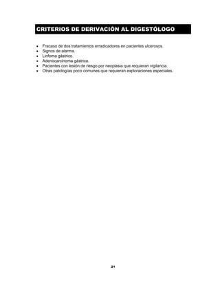 21
CRITERIOS DE DERIVACIÓN AL DIGESTÓLOGO
• Fracaso de dos tratamientos erradicadores en pacientes ulcerosos.
• Signos de alarma.
• Linfoma gástrico.
• Adenocarcinoma gástrico.
• Pacientes con lesión de riesgo por neoplasia que requieran vigilancia.
• Otras patologías poco comunes que requieran exploraciones especiales.
 