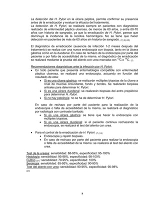 7
La detección del H. Pylori en la úlcera péptica, permite confirmar su presencia
antes de la erradicación y evaluar la eficacia del tratamiento.
La detección de H. Pylori, se realizará siempre en pacientes con diagnóstico
realizado de enfermedad péptica ulcerosa, de menos de 60 años, o entre 60-70
años con historia de sangrado, ya que la erradicación de H. Pylori, parece que
disminuye la incidencia de la recidiva hemorrágica. No se tiene que hacer
detección en pacientes de más de 60 años sin historia de sangrado. (7) (8) (26)
El diagnóstico de erradicación (ausencia de infección 1-2 meses después del
tratamiento) se realiza con una nueva endoscopia con biopsia, tanto en la úlcera
gástrica como en la duodenal. En caso de rechazo de la endoscopia por parte del
paciente o por falta de accesibilidad de la misma, el diagnóstico de erradicación
se realizará mediante la prueba del aliento con urea marcada con 13
C o 14
C. (7)
Recomendaciones diagnósticas ante la infección por H. Pylori:
• En todo paciente que presenta sintomatología compatible con enfermedad
péptica ulcerosa, se realizará una endoscopia, actuando en función del
resultado de esta:
• Si es una úlcera gástrica: se realizarán múltiples biopsias de la úlcera a
nivel de mucosa circundante, fondo y bordes. Se realizarán biopsias
antrales para determinar H. Pylori.
• Si es una úlcera duodenal: se realizarán biopsias del antro prepilórico
para determinar H. Pylori.
• Si no hay patología: no se ha de determinar H. Pylori.
En caso de rechazo por parte del paciente para la realización de la
endoscopia o falta de accesibilidad de la misma, se realizará el diagnóstico
por radiología con contraste baritado:
• Si es una úlcera gástrica: se tiene que hacer la endoscopia con
múltiples biopsias.
• Si es una úlcera duodenal: si el paciente continua rechazando la
endoscopia, se realizará el test del aliento con urea.
• Para el control de la erradicación de H. Pylori: (7) (14)
• Endoscopia y repetir biopsias.
• En caso de rechazo por parte del paciente para realizar la endoscopia
o falta de accesibilidad de la misma: se realizará el test del aliento con
urea.
Test de la ureasa: sensibilidad: 88-95%, especificidad: 95-100%
Histología: sensibilidad: 95-98%, especificidad: 98-100%
Cultivo (21): sensibilidad: 70-95%, especificidad: 100%
Serología: sensibilidad: 85-95%, especificidad: 90-95%
Test del aliento con urea: sensibilidad: 90-95%, especificidad: 90-98%
(23)
 