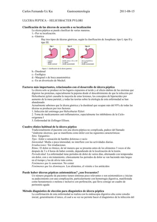 Carlos Fernando Uc Ku                     Gastroenterología                                   2011-08-15

ULCERA PEPTICA – HELICOBACTER PYLORI

Clasificación de las úlceras de acuerdo a su localización
       La ulcera péptica se puede clasificar de varias maneras.
       1.- Por su localización.
       a.- Gástrica
                Hay tres tipos de úlceras gástricas, según la clasificación de Josephson: tipo I, tipo II y
                tipo III.




       b.- Duodenal
       c.- Esofágica
       d.- Marginal o de boca anastomótica
       e.- En un divertículo de Meckel.

Factores más importantes, relacionados con el desarrollo de úlcera péptica
       La úlcera solo se produce en los lugares expuestos al ácido y al efecto dañino de las enzimas que
       digieren las proteínas, especialmente la pepsina desde el descubrimiento de que la infección por
       Helicobacter pylori causaba la mayoría de estas lesiones, los conceptos de hiperacidez por
       aumento de la masa parietal, y todas las teorías sobre la etiología de esta enfermedad se han
       abandonado.
       Actualmente sabemos que la úlcera gástrica y la duodenal que ocupan más del 95% de todas las
       úlceras se producen por tres factores:
       1. Infección del estómago por Helicobacter Pylori
       2. Toma de medicamentos anti-inflamatorios, especialmente los inhibidores de la Ciclo-
       oxigenasa I
       3. Enfermedad de Zollinger Ellison.

Cuadro clínico habitual de la úlcera péptica
       Tradicionalmente el paciente con una úlcera péptica no complicada, padece del llamado
       “síndrome ulceroso, que se manifiesta como dolor con las siguientes características:
       Sitio: Epigastrio-
       Tipo: Ardor o sensación de hambre dolorosa o vacío
       Intensidad: Media o poca intensidad, no interfiere con las actividades diarias.
       Irradiaciones: Sin irradiaciones
       Ritmo: El dolor es rítmico, de tal manera que se presenta antes de los alimentos 3 veces al día
       después de 3 o 4 horas de haber comido, dependiendo de la localización de la lesión.
       Periodicidad: La enfermedad tiene períodos de dolor de varios días, alternando con temporadas
       sin dolor, con o sin tratamiento, clásicamente los periodos de dolor se van haciendo más largos
       en el tiempo y los de alivio más cortos.
       Fenómenos que lo aumentan. No comer
       Fenómenos que los disminuyen. Los alimentos, el vómito o los antiácidos

Puede haber úlceras pépticas asintomáticas? ¿son frecuentes?
       Un número pequeño de pacientes tienen síntomas poco relevantes o son asintomáticos y inician
       su padecimiento con una complicación, particularmente con hemorragia digestiva, manifestada
       como hematemesis o melena e inclusive con perforación, que lleva consigo un cuadro de
       peritonitis aguda

Método diagnóstico de elección para diagnóstico de úlcera péptica
       La confirmación de esta enfermedad se realiza con la endoscopia digestiva alta como estudio
       inicial, generalmente el único, el cual a su vez no permite hacer el diagnóstico de la infección del
 