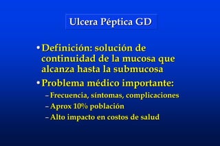 Ulcera Péptica GD Definición: solución de continuidad de la mucosa que alcanza hasta la submucosa  Problema médico importante: Frecuencia, síntomas, complicaciones Aprox 10% población  Alto impacto en costos de salud 