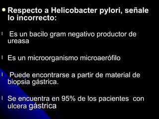  Respecto    a Helicobacter pylori, señale
    lo incorrecto:
l   Es un bacilo gram negativo productor de
    ureasa

l   Es un microorganismo microaerófilo

l   Puede encontrarse a partir de material de
    biopsia gástrica.

l   Se encuentra en 95% de los pacientes con
    ulcera gástrica
 