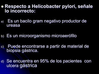  Respecto a Helicobacter pylori, señale
lo incorrecto:
a) Es un bacilo gram negativo productor de
ureasa
b) Es un microorganismo microaerófilo
c) Puede encontrarse a partir de material de
biopsia gástrica.
d) Se encuentra en 95% de los pacientes con
ulcera gástrica
 