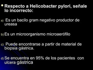 Respecto a Helicobacter pylori, señale
Respecto a Helicobacter pylori, señale
lo incorrecto:
lo incorrecto:
a)
a) Es un bacilo gram negativo productor de
Es un bacilo gram negativo productor de
ureasa
ureasa
b)
b) Es un microorganismo microaerófilo
Es un microorganismo microaerófilo
c)
c) Puede encontrarse a partir de material de
Puede encontrarse a partir de material de
biopsia gástrica.
biopsia gástrica.
d)
d) Se encuentra en 95% de los pacientes con
Se encuentra en 95% de los pacientes con
ulcera
ulcera gástrica
gástrica
 