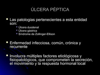 ÚLCERA PÉPTICA
ÚLCERA PÉPTICA
 Las patologias pertenecientes a esta entidad
Las patologias pertenecientes a esta entidad
son:
son:
 Úlcera duodenal
Úlcera duodenal
 Úlcera gástrica
Úlcera gástrica
 Síndrome de Zollinger-Ellison
Síndrome de Zollinger-Ellison
 Enfermedad infecciosa, común, crónica y
Enfermedad infecciosa, común, crónica y
recurrente
recurrente
 Involucra múltiples factores etiológicosa y
Involucra múltiples factores etiológicosa y
fisiopatológicos, que comprometen la secreción,
fisiopatológicos, que comprometen la secreción,
el movimiento y la respuesta hormonal local
el movimiento y la respuesta hormonal local
 