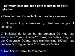 El tratamiento indicado para la infección por H.
pylori es:
a)Bismuto más dos antibióticos durante 2 semanas
b) Omeprazol y amoxicilina y claritromicina por 1
semana.
c) Inhibidor de la bomba de protones 20 mg, más
amoxicilina 1gm VO cada 12 horas; por 5 días. Seguido
por Omeprazol 20 mg, más claritromicina 500mg, más
tinidazol 500 mg vo cada 12 horas por 5 días.
d) Ranitidina + bismuto, 2 semanas
 