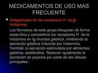MEDICAMENTOS DE USO MAS
MEDICAMENTOS DE USO MAS
FRECUENTE
FRECUENTE
 Antagonistas de los receptores H de la
Antagonistas de los receptores H de la
Histamina.
Histamina.
Los fármacos de este grupo bloquean de forma
Los fármacos de este grupo bloquean de forma
específica y competitiva los receptores H de la
específica y competitiva los receptores H de la
histamina en la mucosa gástrica, inhibiendo la
histamina en la mucosa gástrica, inhibiendo la
secreción gástrica inducida por histamina.
secreción gástrica inducida por histamina.
También la secreción estimulada por alimentos,
También la secreción estimulada por alimentos,
gastrina, acetilcolina. Reducen igualmente la
gastrina, acetilcolina. Reducen igualmente la
secreción de pepsina por parte de las células
secreción de pepsina por parte de las células
principales.
principales.
2
2
 