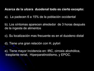 Acerca de la ulcera duodenal todo es cierto excepto:
a). La padecen 6 a 15% de la población occidental
b). Los síntomas aparecen alrededor de 3 horas después
de la ingesta de alimentos
c). Su localización mas frecuente es en el duodeno distal
d). Tiene una gran relación con H. pylori
e). Tiene mayor incidencia en: IRC, cirrosis alcohólica,
trasplante renal, Hiperparatiroidismo, y EPOC.
 