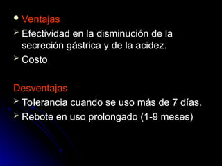  Ventajas
Ventajas
 Efectividad en la disminución de la
Efectividad en la disminución de la
secreción gástrica y de la acidez.
secreción gástrica y de la acidez.
 Costo
Costo
Desventajas
Desventajas
 Tolerancia cuando se uso más de 7 días.
Tolerancia cuando se uso más de 7 días.
 Rebote en uso prolongado (1-9 meses)
Rebote en uso prolongado (1-9 meses)
 