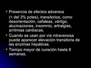  Presencia de efectos adversos
Presencia de efectos adversos
(
(< del 3% pctes),
< del 3% pctes), transitorios, como
transitorios, como
desorientación, cefaleas, vértigo,
desorientación, cefaleas, vértigo,
alucinaciones, insomnio, artralgias,
alucinaciones, insomnio, artralgias,
arritmias cardíacas.
arritmias cardíacas.
 Cuando se usan por vía intravenosa
Cuando se usan por vía intravenosa
puede aparecer elevación transitoria de
puede aparecer elevación transitoria de
las enzimas hepáticas.
las enzimas hepáticas.
 Tiempo mayor de curación hasta 8
Tiempo mayor de curación hasta 8
semanas.
semanas.
 