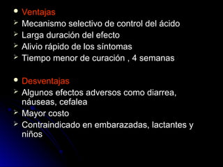  Ventajas
Ventajas
 Mecanismo selectivo de control del ácido
Mecanismo selectivo de control del ácido
 Larga duración del efecto
Larga duración del efecto
 Alivio rápido de los síntomas
Alivio rápido de los síntomas
 Tiempo menor de curación , 4 semanas
Tiempo menor de curación , 4 semanas
 Desventajas
Desventajas
 Algunos efectos adversos como diarrea,
Algunos efectos adversos como diarrea,
náuseas, cefalea
náuseas, cefalea
 Mayor costo
Mayor costo
 Contraindicado en embarazadas, lactantes y
Contraindicado en embarazadas, lactantes y
niños
niños
 