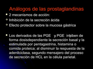 Análogos de las prostaglandinas
Análogos de las prostaglandinas
 2 mecanismos de acción:
2 mecanismos de acción:
 Inhibición de la secreción ácida
Inhibición de la secreción ácida
 Efecto protector sobre la mucosa gástrica
Efecto protector sobre la mucosa gástrica
 Los derivados de las PGE y PGE inhiben de
Los derivados de las PGE y PGE inhiben de
forma dosisdependiente la secreción basal y la
forma dosisdependiente la secreción basal y la
estimulada por pentagastrina, histamina o
estimulada por pentagastrina, histamina o
comida proteica; al disminuir la respuesta de la
comida proteica; al disminuir la respuesta de la
adenilciclasa, segundo mensajero del proceso
adenilciclasa, segundo mensajero del proceso
de secreción de HCL en la célula parietal.
de secreción de HCL en la célula parietal.
1 2
 
