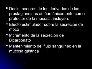  Dosis menores de los derivados de las
Dosis menores de los derivados de las
prostaglandinas actúan únicamente como
prostaglandinas actúan únicamente como
protector de la mucosa, incluyen:
protector de la mucosa, incluyen:
 Efecto estimulador sobre la secreción de
Efecto estimulador sobre la secreción de
moco
moco
 Incremento de la secreción de
Incremento de la secreción de
Bicarbonato
Bicarbonato
 Mantenimiento del flujo sanguíneo en la
Mantenimiento del flujo sanguíneo en la
mucosa gástrica
mucosa gástrica
 