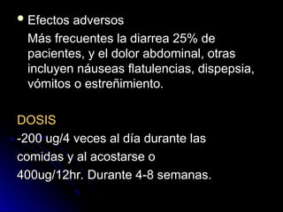  Efectos adversos
Efectos adversos
Más frecuentes la diarrea 25% de
Más frecuentes la diarrea 25% de
pacientes, y el dolor abdominal, otras
pacientes, y el dolor abdominal, otras
incluyen náuseas flatulencias, dispepsia,
incluyen náuseas flatulencias, dispepsia,
vómitos o estreñimiento.
vómitos o estreñimiento.
DOSIS
DOSIS
-200 ug/4 veces al día durante las
-200 ug/4 veces al día durante las
comidas y al acostarse o
comidas y al acostarse o
400ug/12hr. Durante 4-8 semanas.
400ug/12hr. Durante 4-8 semanas.
 