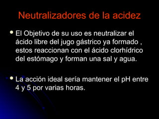 Neutralizadores de la acidez
Neutralizadores de la acidez
 El Objetivo de su uso es neutralizar el
El Objetivo de su uso es neutralizar el
ácido libre del jugo gástrico ya formado ,
ácido libre del jugo gástrico ya formado ,
estos reaccionan con el ácido clorhídrico
estos reaccionan con el ácido clorhídrico
del estómago y forman una sal y agua.
del estómago y forman una sal y agua.
 La acción ideal sería mantener el pH entre
La acción ideal sería mantener el pH entre
4 y 5 por varias horas.
4 y 5 por varias horas.
 