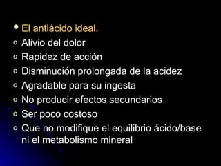  El antiácido ideal.
El antiácido ideal.
o Alivio del dolor
Alivio del dolor
o Rapidez de acción
Rapidez de acción
o Disminución prolongada de la acidez
Disminución prolongada de la acidez
o Agradable para su ingesta
Agradable para su ingesta
o No producir efectos secundarios
No producir efectos secundarios
o Ser poco costoso
Ser poco costoso
o Que no modifique el equilibrio ácido/base
Que no modifique el equilibrio ácido/base
ni el metabolismo mineral
ni el metabolismo mineral
 