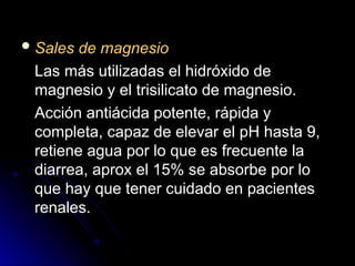  Sales de magnesio
Sales de magnesio
Las más utilizadas el hidróxido de
Las más utilizadas el hidróxido de
magnesio y el trisilicato de magnesio.
magnesio y el trisilicato de magnesio.
Acción antiácida potente, rápida y
Acción antiácida potente, rápida y
completa, capaz de elevar el pH hasta 9,
completa, capaz de elevar el pH hasta 9,
retiene agua por lo que es frecuente la
retiene agua por lo que es frecuente la
diarrea, aprox el 15% se absorbe por lo
diarrea, aprox el 15% se absorbe por lo
que hay que tener cuidado en pacientes
que hay que tener cuidado en pacientes
renales.
renales.
 