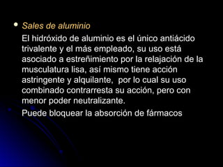  Sales de aluminio
Sales de aluminio
El hidróxido de aluminio es el único antiácido
El hidróxido de aluminio es el único antiácido
trivalente y el más empleado, su uso está
trivalente y el más empleado, su uso está
asociado a estreñimiento por la relajación de la
asociado a estreñimiento por la relajación de la
musculatura lisa, así mismo tiene acción
musculatura lisa, así mismo tiene acción
astringente y alquilante, por lo cual su uso
astringente y alquilante, por lo cual su uso
combinado contrarresta su acción, pero con
combinado contrarresta su acción, pero con
menor poder neutralizante.
menor poder neutralizante.
Puede bloquear la absorción de fármacos
Puede bloquear la absorción de fármacos
 