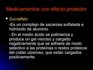 Medicamentos con efecto protector
Medicamentos con efecto protector
 Sucralfato
Sucralfato
-Es un complejo de sacarosa sulfatada e
-Es un complejo de sacarosa sulfatada e
hidróxido de aluminio.
hidróxido de aluminio.
- En el medio ácido se polimeriza y
- En el medio ácido se polimeriza y
produce un gel viscoso y cargado
produce un gel viscoso y cargado
negativamente que se adhiere de modo
negativamente que se adhiere de modo
selectivo a las proteínas o restos proteicos
selectivo a las proteínas o restos proteicos
del cráter ulceroso, que están cargados
del cráter ulceroso, que están cargados
positivamente.
positivamente.
 