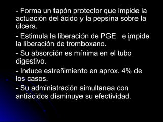 - Forma un tapón protector que impide la
- Forma un tapón protector que impide la
actuación del ácido y la pepsina sobre la
actuación del ácido y la pepsina sobre la
úlcera.
úlcera.
- Estimula la liberación de PGE e impide
- Estimula la liberación de PGE e impide
la liberación de tromboxano.
la liberación de tromboxano.
- Su absorción es mínima en el tubo
- Su absorción es mínima en el tubo
digestivo.
digestivo.
- Induce estreñimiento en aprox. 4% de
- Induce estreñimiento en aprox. 4% de
los casos.
los casos.
- Su administración simultanea con
- Su administración simultanea con
antiácidos disminuye su efectividad.
antiácidos disminuye su efectividad.
2
 