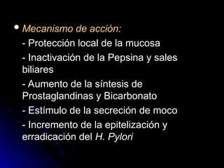  Mecanismo de acción:
Mecanismo de acción:
- Protección local de la mucosa
- Protección local de la mucosa
- Inactivación de la Pepsina y sales
- Inactivación de la Pepsina y sales
biliares
biliares
- Aumento de la síntesis de
- Aumento de la síntesis de
Prostaglandinas y Bicarbonato
Prostaglandinas y Bicarbonato
- Estímulo de la secreción de moco
- Estímulo de la secreción de moco
- Incremento de la epitelización y
- Incremento de la epitelización y
erradicación del
erradicación del H. Pylori
H. Pylori
 