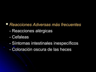  Reacciones Adversas más frecuentes
Reacciones Adversas más frecuentes
- Reacciones alérgicas
- Reacciones alérgicas
- Cefaleas
- Cefaleas
- Síntomas intestinales inespecíficos
- Síntomas intestinales inespecíficos
- Coloración oscura de las heces
- Coloración oscura de las heces
 