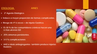 ETIOLOGIA AINES 
 
2º Agente Etiológico. 
 
Induce a mayor proporción de formas complicadas. 
 
Riesgo de 4ª 6 veces > de injuria Gastrica. 
 
15-30 % de los consumidores crónicos hacen una o mas ulceras GD 
 
25% síntomas persistentes. 
 
3-5 % complicaciones 
 
AAS a dosis antiagregantes también produce injurias tisulares.  