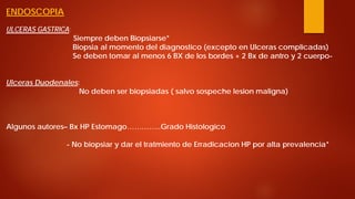 ENDOSCOPIA ULCERAS GASTRICA: Siempre deben Biopsiarse* Biopsia al momento del diagnostico (excepto en Ulceras complicadas) Se deben tomar al menos 6 BX de los bordes + 2 Bx de antro y 2 cuerpo- Ulceras Duodenales: No deben ser biopsiadas ( salvo sospeche lesion maligna) Algunos autores– Bx HP Estomago…………..Grado Histologico - No biopsiar y dar el tratmiento de Erradicacion HP por alta prevalencia*  