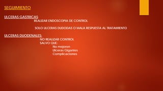 SEGUIMIENTO ULCERAS GASTRICAS: REALIZAR ENDOSCOPIA DE CONTROL SOLO ULCERAS DUDODAS O MALA RESPUESTA AL TRATAMIENTO ULCERAS DUODENALES: NO REALIZAR CONTROL SALVO QUE: No mejoren Ulceras Gigantes Complicaciones  
