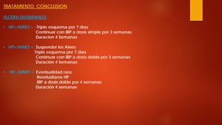 TRATAMIENTO CONCLUSION ULCERA DUODENALES 
• 
HP+/AINES – : Triple esquema por 7 días Continuar con IBP a dosis simple por 3 semanas Duracion 4 Semanas 
• 
HP+/AINES +: Suspender los Aines Triple esquema por 7 días Continuar con IBP a dosis doble por 3 semanas Duración 4 Semanas 
• 
HP-/AINES +: Eventualidad rara Reestudiarse HP IBP a dosis doble por 4 semanas Duración 4 semanas  