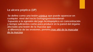 La ulcera péptica (UP) Se define como una lesión crónica que puede aparecer en cualquier nivel del tracto Esofagogastroduodenal- Expuesto a la agresión del jugo Acidopéptico en concentración y tiempo suficientes como para producir en la pared del órgano afectado una lesión de la mucosa que a diferencia de las erosiones, penetra mas allá de la muscular de la mucosa  
